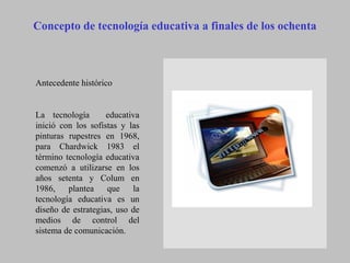 Concepto de tecnología educativa a finales de los ochenta
Antecedente histórico
La tecnología educativa
inició con los sofistas y las
pinturas rupestres en 1968,
para Chardwick 1983 el
término tecnología educativa
comenzó a utilizarse en los
años setenta y Colum en
1986, plantea que la
tecnología educativa es un
diseño de estrategias, uso de
medios de control del
sistema de comunicación.
 