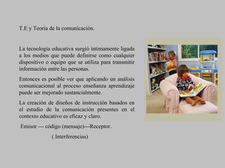 T.E y Teoría de la comunicación.
La tecnología educativa surgió íntimamente ligada
a los medios que puede definirse como cualquier
dispositivo o equipo que se utiliza para transmitir
información entre las personas.
Entonces es posible ver que aplicando un análisis
comunicacional al proceso enseñanza aprendizaje
puede ser mejorado sustancialmente.
La creación de diseños de instrucción basados en
el estudio de la comunicación presentes en el
contexto educativo es eficaz y claro.
Emisor --- código (mensaje)---Receptor.
( Interferencias)
 