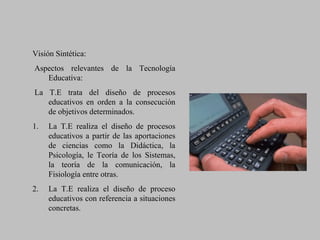 Visión Sintética:
Aspectos relevantes de la Tecnología
Educativa:
La T.E trata del diseño de procesos
educativos en orden a la consecución
de objetivos determinados.
1. La T.E realiza el diseño de procesos
educativos a partir de las aportaciones
de ciencias como la Didáctica, la
Psicología, le Teoría de los Sistemas,
la teoría de la comunicación, la
Fisiología entre otras.
2. La T.E realiza el diseño de proceso
educativos con referencia a situaciones
concretas.
 