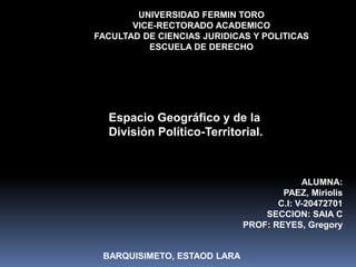 Espacio Geográfico y de la
División Político-Territorial.
UNIVERSIDAD FERMIN TORO
VICE-RECTORADO ACADEMICO
FACULTAD DE CIENCIAS JURIDICAS Y POLITICAS
ESCUELA DE DERECHO
ALUMNA:
PAEZ, Miriolis
C.I: V-20472701
SECCION: SAIA C
PROF: REYES, Gregory
BARQUISIMETO, ESTAOD LARA
 
