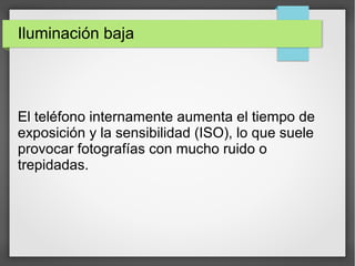 Iluminación baja
El teléfono internamente aumenta el tiempo de
exposición y la sensibilidad (ISO), lo que suele
provocar fotografías con mucho ruido o
trepidadas.
 