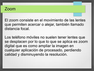 Zoom
El zoom consiste en el movimiento de las lentes
que permiten acercar o alejar, también llamado
distancia focal.
Los teléfono móviles no suelen tener lentes que
se desplacen por lo que lo que se aplica es zoom
digital que es como ampliar la imagen en
cualquier aplicación de procesado, perdiendo
calidad y disminuyendo la resolución.
 