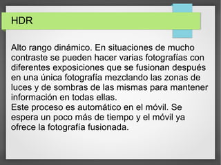 HDR
Alto rango dinámico. En situaciones de mucho
contraste se pueden hacer varias fotografías con
diferentes exposiciones que se fusionan después
en una única fotografía mezclando las zonas de
luces y de sombras de las mismas para mantener
información en todas ellas.
Este proceso es automático en el móvil. Se
espera un poco más de tiempo y el móvil ya
ofrece la fotografía fusionada.
 