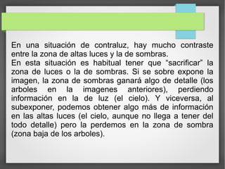 En una situación de contraluz, hay mucho contraste
entre la zona de altas luces y la de sombras.
En esta situación es habitual tener que “sacrificar” la
zona de luces o la de sombras. Si se sobre expone la
imagen, la zona de sombras ganará algo de detalle (los
arboles en la imagenes anteriores), perdiendo
información en la de luz (el cielo). Y viceversa, al
subexponer, podemos obtener algo más de información
en las altas luces (el cielo, aunque no llega a tener del
todo detalle) pero la perdemos en la zona de sombra
(zona baja de los arboles).
 