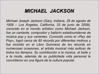 MICHAEL JACKSON
Michael Joseph Jackson (Gary, Indiana, 29 de agosto de
1958 – Los Ángeles, California, 25 de junio de 2009...