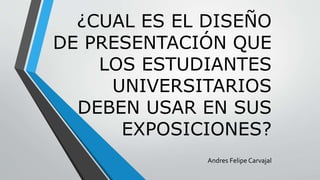 ¿CUAL ES EL DISEÑO
DE PRESENTACIÓN QUE
LOS ESTUDIANTES
UNIVERSITARIOS
DEBEN USAR EN SUS
EXPOSICIONES?
Andres Felipe Carvajal
 