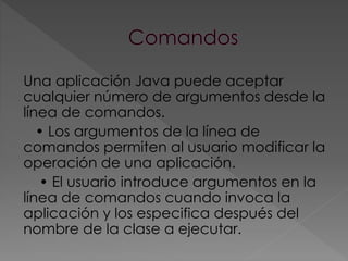 Una aplicación Java puede aceptar
cualquier número de argumentos desde la
línea de comandos.
• Los argumentos de la línea de
comandos permiten al usuario modificar la
operación de una aplicación.
• El usuario introduce argumentos en la
línea de comandos cuando invoca la
aplicación y los especifica después del
nombre de la clase a ejecutar.
 