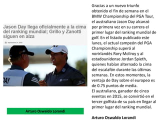 Gracias a un nuevo triunfo
obtenido el fin de semana en el
BMW Championship del PGA Tour,
el australiano Jason Day alcanzó
por primera vez en su carrera el
primer lugar del ranking mundial de
golf. En el listado publicado este
lunes, el actual campeón del PGA
Championship superó al
norirlandés Rory McIlroy y al
estadounidense Jordan Spieth,
quienes habían alternado la cima
del escalafón durante las últimas
semanas. En estos momentos, la
ventaja de Day sobre el europeo es
de 0.75 puntos de media.
El australiano, ganador de cinco
eventos en 2015, se convirtió en el
tercer golfista de su país en llegar al
primer lugar del ranking mundial.
Arturo Oswaldo Lorandi
Arturo Oswaldo Lorandi
 