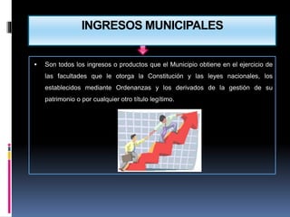 INGRESOS MUNICIPALES
 Son todos los ingresos o productos que el Municipio obtiene en el ejercicio de
las facultades que le otorga la Constitución y las leyes nacionales, los
establecidos mediante Ordenanzas y los derivados de la gestión de su
patrimonio o por cualquier otro título legítimo.
 