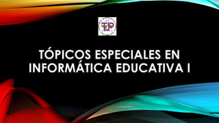 TÓPICOS ESPECIALES EN
INFORMÁTICA EDUCATIVA I
 