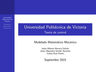 Universidad
Polit´ecnica de
Victoria
Modelado
Matem´atico
Mec´anico Universidad Polit´ecnica de Victoria
Teor´ıa de control
Modelado Matem´atico Mec´anico
Jes´us Alberto Herrera Galv´an
Jes´us Alejandro Smiller Sanchez
Carlos Ru´ız Flores
Septiembre 2015
 