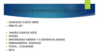 TRABAJO DE HERRAMIENTAS DIGITALES
 SANTIAGO COSTO NIÑO
 200610_651
 MARÍLU GARCIA SOTO
 TUTORA
 UNIVERSIDAD ABIERTA Y A DISTANCIA (UNAD)
 HERRAMIENTAS DIGITALES
 YOPAL - CASANARE
 2015
 