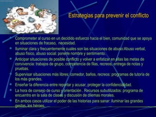 Estrategias para prevenir el conflictoEstrategias para prevenir el conflicto
 Comprometer al curso en un decidido esfuerzo hacia el bien, comunidad que se apoya
en situaciones de fracaso, necesidad.
 Iluminar clara y frecuentemente cuales son las situaciones de abuso:Abuso verbal,
abuso físico, abuso social: ponerle nombre y sentimiento.
 Anticipar situaciones de posible conflicto y volver a enfatizar en ellas las metas de
convivencia: trabajos de grupo, competencia de filas, recreos, entrega de notas y
pruebas.
 Supervisar situaciones más libres: comedor, baños, recreos: programas de tutoría de
los más grandes.
 Enseñar la diferencia entre reportar y acusar, proteger la confidencialidad.
 La hora de consejo de curso y orientación . Recursos subutilizados: programa de
encuentro en la sala de clases y discusión de dilemas morales.
 En ambos casos utilizar el poder de las historias para sanar: iluminar las grandes
gestas, los héroes.
 