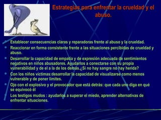 Estrategias para enfrentar la crueldad y elEstrategias para enfrentar la crueldad y el
abuso.abuso.
 Establecer consecuencias claras y reparadoras frente al abuso y la crueldad.
 Reaccionar en forma consistente frente a las situaciones percibidas de crueldad y
abuso.
 Desarrollar la capacidad de empatía y de expresión adecuada de sentimientos
negativos en niños abusadores. Ayudarlos a conectarse con su propia
vulnerabilidad y de el a la de los demás.¿Si no hay sangre no hay herida?
 Con los niños víctimas:desarrollar la capacidad de visualizarse como menos
vulnerable y de poner límites.
 Ojo con el explosivo y el provocador que está detrás: que cada uno diga en qué
se equivocó él
 Los testigos mudos : ayudarlos a superar el miedo, aprender alternativas de
enfrentar situaciones.
 