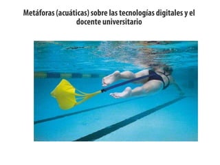 Metáforas (acuáticas) sobre las tecnologías digitales y el
docente universitario
 