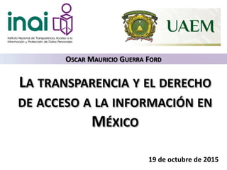 LA TRANSPARENCIA Y EL DERECHO
DE ACCESO A LA INFORMACIÓN EN
MÉXICO
19 de octubre de 2015
OSCAR MAURICIO GUERRA FORD
 