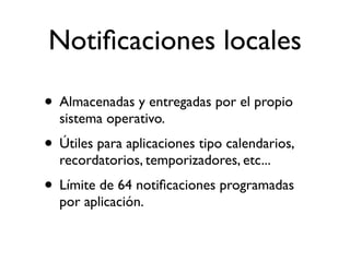 Notiﬁcaciones locales
• Almacenadas y entregadas por el propio
sistema operativo.
• Útiles para aplicaciones tipo calendarios,
recordatorios, temporizadores, etc...
• Límite de 64 notiﬁcaciones programadas
por aplicación.
 