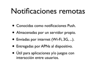 Notiﬁcaciones remotas
• Conocidas como notiﬁcaciones Push.
• Almacenadas por un servidor propio.
• Enviadas por internet (Wi-Fi, 3G, ...).
• Entregadas por APNs al dispositivo.
• Útil para aplicaciones y/o juegos con
interacción entre usuarios.
 