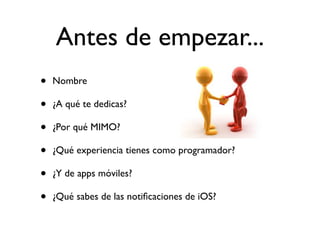 Antes de empezar...
• Nombre
• ¿A qué te dedicas?
• ¿Por qué MIMO?
• ¿Qué experiencia tienes como programador?
• ¿Y de apps móviles?
• ¿Qué sabes de las notiﬁcaciones de iOS?
 