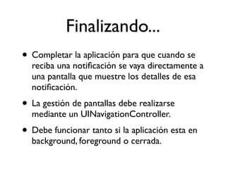 Finalizando...
• Completar la aplicación para que cuando se
reciba una notiﬁcación se vaya directamente a
una pantalla que muestre los detalles de esa
notiﬁcación.
• La gestión de pantallas debe realizarse
mediante un UINavigationController.
• Debe funcionar tanto si la aplicación esta en
background, foreground o cerrada.
 