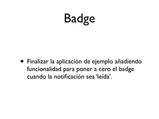 Badge
• Finalizar la aplicación de ejemplo añadiendo
funcionalidad para poner a cero el badge
cuando la notiﬁcación sea ‘leída’.
 