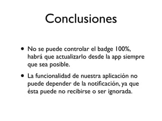 Conclusiones
• No se puede controlar el badge 100%,
habrá que actualizarlo desde la app siempre
que sea posible.
• La funcionalidad de nuestra aplicación no
puede depender de la notiﬁcación, ya que
ésta puede no recibirse o ser ignorada.
 
