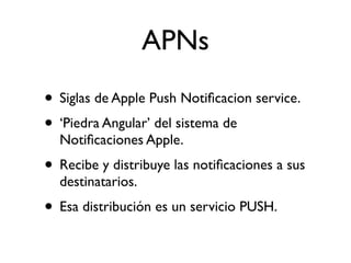 APNs
• Siglas de Apple Push Notiﬁcacion service.
• ‘Piedra Angular’ del sistema de
Notiﬁcaciones Apple.
• Recibe y distribuye las notiﬁcaciones a sus
destinatarios.
• Esa distribución es un servicio PUSH.
 