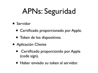 APNs: Seguridad
• Servidor
• Certiﬁcado proporcionado por Apple.
• Token de los dispositivos.
• Aplicación Cliente
• Certiﬁcado proporciondo por Apple
(code sign).
• Haber enviado su token al servidor.
 