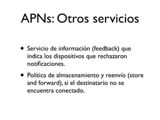 APNs: Otros servicios
• Servicio de información (feedback) que
indica los dispositivos que rechazaron
notiﬁcaciones.
• Política de almacenamiento y reenvío (store
and forward), si el destinatario no se
encuentra conectado.
 