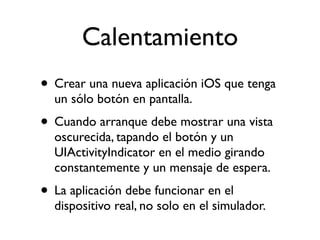 Calentamiento
• Crear una nueva aplicación iOS que tenga
un sólo botón en pantalla.
• Cuando arranque debe mostrar una vista
oscurecida, tapando el botón y un
UIActivityIndicator en el medio girando
constantemente y un mensaje de espera.
• La aplicación debe funcionar en el
dispositivo real, no solo en el simulador.
 