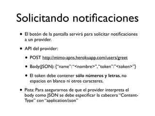 Solicitando notiﬁcaciones
• El botón de la pantalla servirá para solicitar notiﬁcaciones
a un provider.
• API del provider:
• POST http://mimo-apns.herokuapp.com/users/greet
• Body(JSON): {“name”:“<nombre>”,“token”:”<token>”}
• El token debe contener sólo números y letras, no
espacios en blanco ni otros caracteres.
• Pista: Para asegurarnos de que el provider interpreta el
body como JSON se debe especiﬁcar la cabecera “Content-
Type” con “application/json”
 