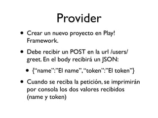 Provider
• Crear un nuevo proyecto en Play!
Framework.
• Debe recibir un POST en la url /users/
greet. En el body recibirá un JSON:
• {“name”:”El name”,“token”:”El token”}
• Cuando se reciba la petición, se imprimirán
por consola los dos valores recibidos
(name y token)
 