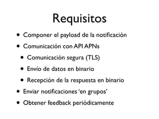 Requisitos
• Componer el payload de la notiﬁcación
• Comunicación con API APNs
• Comunicación segura (TLS)
• Envío de datos en binario
• Recepción de la respuesta en binario
• Enviar notiﬁcaciones ‘en grupos’
• Obtener feedback periódicamente
 