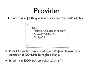 Provider
• Construir el JSON que se enviará como ‘payload’ a APNs
{
"aps": {
"alert": "Welcome<name>",
"sound": "default",
"badge": 1
}
}
• Pista: Utilizar las clases JsonObject y/o JsonElement para
construir el JSON. No lo hagáis a mano.
• Imprimir el JSON por consola. (toString())
 