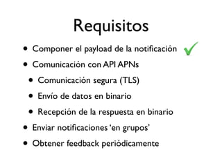 Requisitos
• Componer el payload de la notiﬁcación
• Comunicación con API APNs
• Comunicación segura (TLS)
• Envío de datos en binario
• Recepción de la respuesta en binario
• Enviar notiﬁcaciones ‘en grupos’
• Obtener feedback periódicamente
 