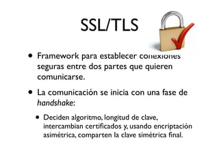 SSL/TLS
• Framework para establecer conexiones
seguras entre dos partes que quieren
comunicarse.
• La comunicación se inicia con una fase de
handshake:
• Deciden algoritmo, longitud de clave,
intercambian certiﬁcados y, usando encriptación
asimétrica, comparten la clave simétrica ﬁnal.
 