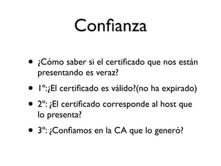 Conﬁanza
• ¿Cómo saber si el certiﬁcado que nos están
presentando es veraz?
• 1º:¿El certiﬁcado es válido?(no ha expirado)
• 2º: ¿El certiﬁcado corresponde al host que
lo presenta?
• 3º: ¿Conﬁamos en la CA que lo generó?
 