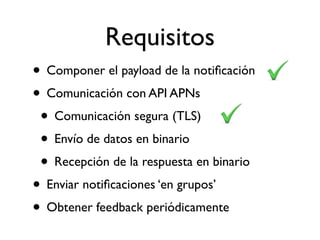 Requisitos
• Componer el payload de la notiﬁcación
• Comunicación con API APNs
• Comunicación segura (TLS)
• Envío de datos en binario
• Recepción de la respuesta en binario
• Enviar notiﬁcaciones ‘en grupos’
• Obtener feedback periódicamente
 