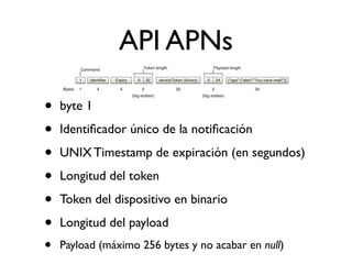 API APNs
• byte 1
• Identiﬁcador único de la notiﬁcación
• UNIX Timestamp de expiración (en segundos)
• Longitud del token
• Token del dispositivo en binario
• Longitud del payload
• Payload (máximo 256 bytes y no acabar en null)
 