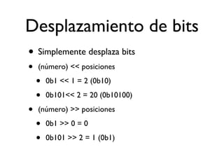 Desplazamiento de bits
• Simplemente desplaza bits
• (número) << posiciones
• 0b1 << 1 = 2 (0b10)
• 0b101<< 2 = 20 (0b10100)
• (número) >> posiciones
• 0b1 >> 0 = 0
• 0b101 >> 2 = 1 (0b1)
 