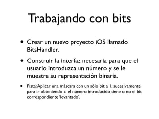 Trabajando con bits
• Crear un nuevo proyecto iOS llamado
BitsHandler.
• Construir la interfaz necesaria para que el
usuario introduzca un número y se le
muestre su representación binaria.
• Pista:Aplicar una máscara con un sólo bit a 1, sucesivamente
para ir obteniendo si el número introducido tiene o no el bit
correspondiente ‘levantado’.
 