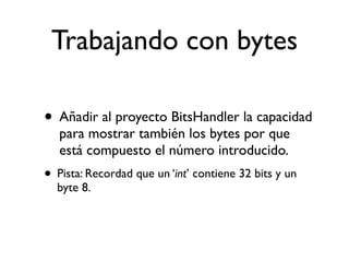 Trabajando con bytes
• Añadir al proyecto BitsHandler la capacidad
para mostrar también los bytes por que
está compuesto el número introducido.
• Pista: Recordad que un ‘int’ contiene 32 bits y un
byte 8.
 