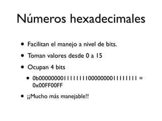 Números hexadecimales
• Facilitan el manejo a nivel de bits.
• Toman valores desde 0 a 15
• Ocupan 4 bits
• 0b00000000111111110000000011111111 =
0x00FF00FF
• ¡¡Mucho más manejable!!
 