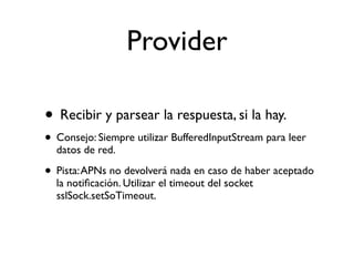 Provider
• Recibir y parsear la respuesta, si la hay.
• Consejo: Siempre utilizar BufferedInputStream para leer
datos de red.
• Pista:APNs no devolverá nada en caso de haber aceptado
la notiﬁcación. Utilizar el timeout del socket
sslSock.setSoTimeout.
 