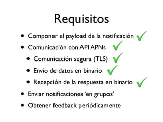 Requisitos
• Componer el payload de la notiﬁcación
• Comunicación con API APNs
• Comunicación segura (TLS)
• Envío de datos en binario
• Recepción de la respuesta en binario
• Enviar notiﬁcaciones ‘en grupos’
• Obtener feedback periódicamente
 