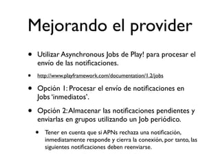 Mejorando el provider
• Utilizar Asynchronous Jobs de Play! para procesar el
envío de las notiﬁcaciones.
• http://www.playframework.com/documentation/1.2/jobs
• Opción 1: Procesar el envío de notiﬁcaciones en
Jobs ‘inmediatos’.
• Opción 2:Almacenar las notiﬁcaciones pendientes y
enviarlas en grupos utilizando un Job periódico.
• Tener en cuenta que si APNs rechaza una notiﬁcación,
inmediatamente responde y cierra la conexión, por tanto, las
siguientes notiﬁcaciones deben reenviarse.
 