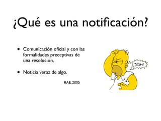 • Comunicación oﬁcial y con las
formalidades preceptivas de
una resolución.
• Noticia veraz de algo.
RAE, 2005
¿Qué es una notiﬁcación?
 