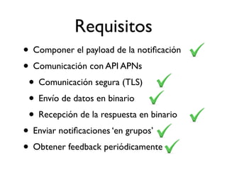 • Componer el payload de la notiﬁcación
• Comunicación con API APNs
• Comunicación segura (TLS)
• Envío de datos en binario
• Recepción de la respuesta en binario
• Enviar notiﬁcaciones ‘en grupos’
• Obtener feedback periódicamente
Requisitos
 