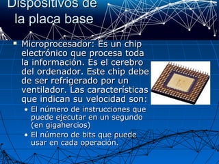 Dispositivos deDispositivos de
la placa basela placa base
 Microprocesador: Es un chipMicroprocesador: Es un chip
electrónico que procesa todaelectrónico que procesa toda
la información. Es el cerebrola información. Es el cerebro
del ordenador. Este chip debedel ordenador. Este chip debe
de ser refrigerado por unde ser refrigerado por un
ventilador. Las característicasventilador. Las características
que indican su velocidad son:que indican su velocidad son:
• El número de instrucciones queEl número de instrucciones que
puede ejecutar en un segundopuede ejecutar en un segundo
(en gigahercios)(en gigahercios)
• El número de bits que puedeEl número de bits que puede
usar en cada operación.usar en cada operación.
 