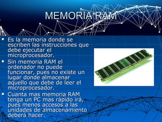 MEMORIA RAMMEMORIA RAM
 Es la memoria donde seEs la memoria donde se
escriben las instrucciones queescriben las instrucciones que
debe ejecutar eldebe ejecutar el
microprocesador.microprocesador.
 Sin memoria RAM elSin memoria RAM el
ordenador no puedeordenador no puede
funcionar, pues no existe unfuncionar, pues no existe un
lugar donde almacenarlugar donde almacenar
aquello que debe de leer elaquello que debe de leer el
microprocesador.microprocesador.
 Cuanta mas memoria RAMCuanta mas memoria RAM
tenga un PC mas rápido irá,tenga un PC mas rápido irá,
pues menos accesos a laspues menos accesos a las
unidades de almacenamientounidades de almacenamiento
deberá hacer.deberá hacer.
 
